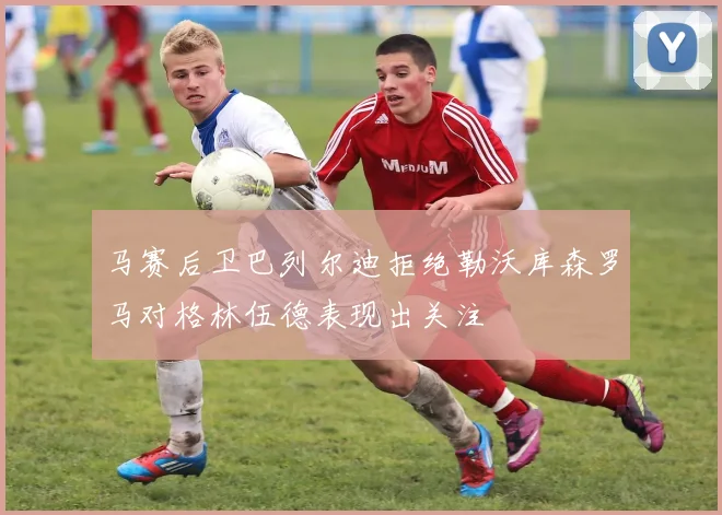 马赛后卫巴列尔迪拒绝勒沃库森罗马对格林伍德表现出关注