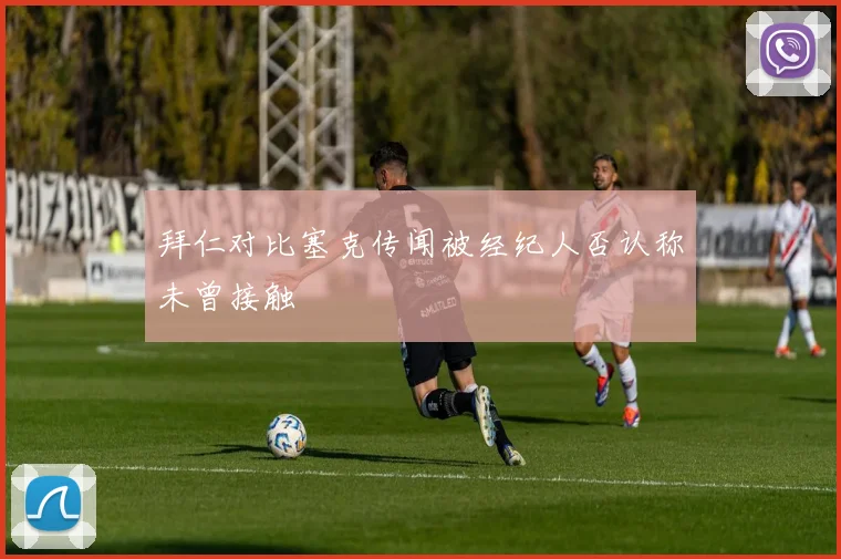 拜仁对比塞克传闻被经纪人否认称未曾接触