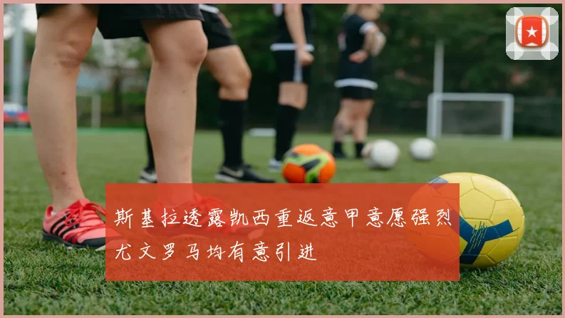 斯基拉透露凯西重返意甲意愿强烈尤文罗马均有意引进
