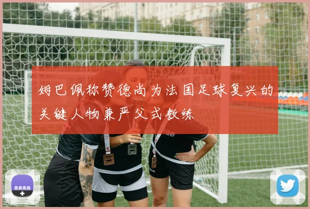 姆巴佩称赞德尚为法国足球复兴的关键人物兼严父式教练