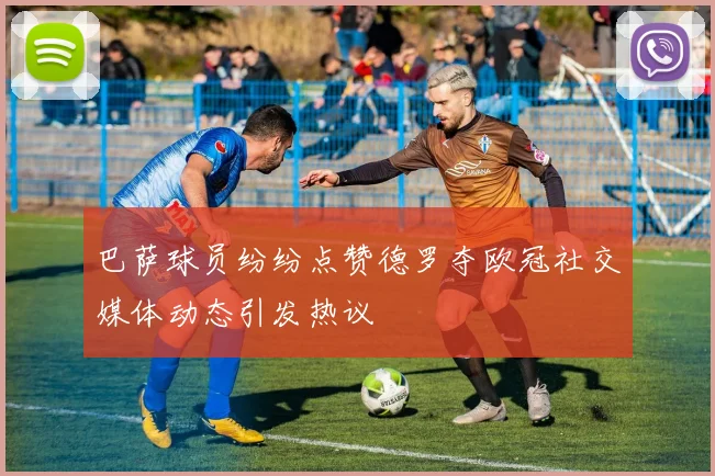 巴萨球员纷纷点赞德罗夺欧冠社交媒体动态引发热议