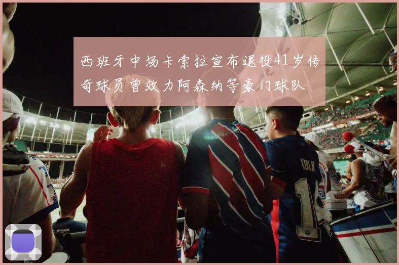 西班牙中场卡索拉宣布退役41岁传奇球员曾效力阿森纳等豪门球队