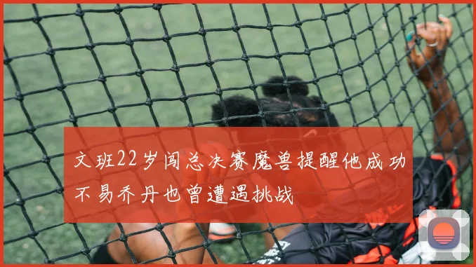 文班22岁闯总决赛魔兽提醒他成功不易乔丹也曾遭遇挑战