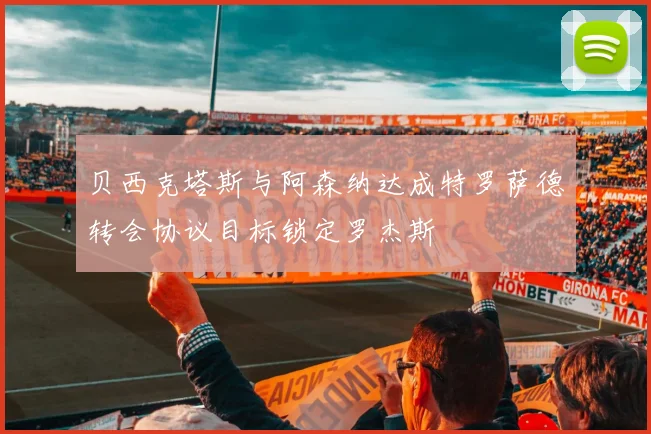 贝西克塔斯与阿森纳达成特罗萨德转会协议目标锁定罗杰斯