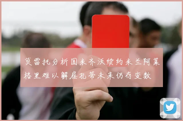 莫雷托分析国米齐沃续约米兰阿莱格里难以解雇孔蒂未来仍存变数
