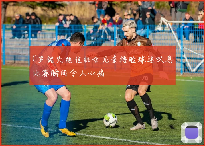 C罗错失绝佳机会无奈捂脸球迷叹息比赛瞬间令人心痛